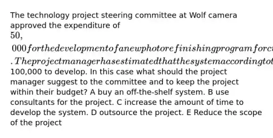 The technology project steering committee at Wolf camera approved the expenditure of 50,000 for the development of a new photo refinishing program for customers to use on his website. The project manager has estimated that the system according to the requirements will cost100,000 to develop. In this case what should the project manager suggest to the committee and to keep the project within their budget? A buy an off-the-shelf system. B use consultants for the project. C increase the amount of time to develop the system. D outsource the project. E Reduce the scope of the project