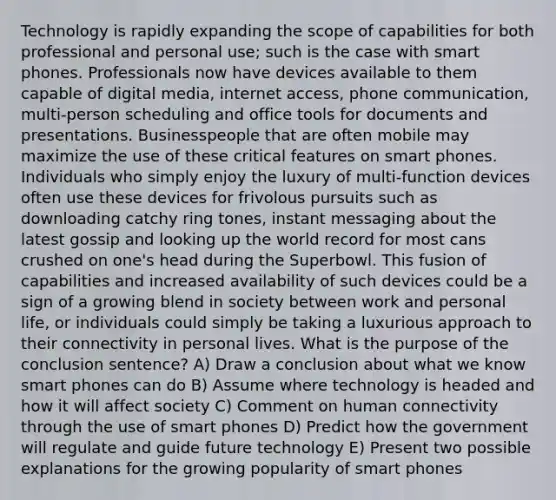 Technology is rapidly expanding the scope of capabilities for both professional and personal use; such is the case with smart phones. Professionals now have devices available to them capable of digital media, internet access, phone communication, multi-person scheduling and office tools for documents and presentations. Businesspeople that are often mobile may maximize the use of these critical features on smart phones. Individuals who simply enjoy the luxury of multi-function devices often use these devices for frivolous pursuits such as downloading catchy ring tones, instant messaging about the latest gossip and looking up the world record for most cans crushed on one's head during the Superbowl. This fusion of capabilities and increased availability of such devices could be a sign of a growing blend in society between work and personal life, or individuals could simply be taking a luxurious approach to their connectivity in personal lives. What is the purpose of the conclusion sentence? A) Draw a conclusion about what we know smart phones can do B) Assume where technology is headed and how it will affect society C) Comment on human connectivity through the use of smart phones D) Predict how the government will regulate and guide future technology E) Present two possible explanations for the growing popularity of smart phones