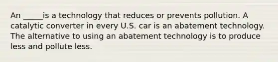 An _____is a technology that reduces or prevents pollution. A catalytic converter in every U.S. car is an abatement technology. The alternative to using an abatement technology is to produce less and pollute less.