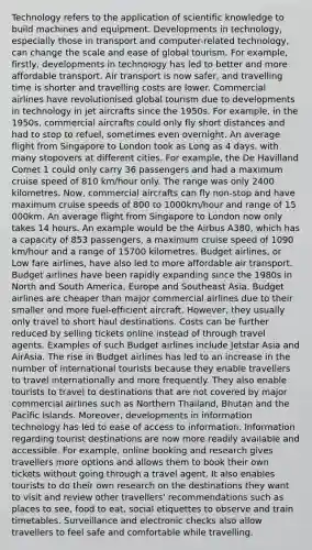 Technology refers to the application of scientific knowledge to build machines and equipment. Developments in technology, especially those in transport and computer-related technology, can change the scale and ease of global tourism. For example, firstly, developments in technology has led to better and more affordable transport. Air transport is now safer, and travelling time is shorter and travelling costs are lower. Commercial airlines have revolutionised global tourism due to developments in technology in jet aircrafts since the 1950s. For example, in the 1950s, commercial aircrafts could only fly short distances and had to stop to refuel, sometimes even overnight. An average flight from Singapore to London took as Long as 4 days, with many stopovers at different cities. For example, the De Havilland Comet 1 could only carry 36 passengers and had a maximum cruise speed of 810 km/hour only. The range was only 2400 kilometres. Now, commercial aircrafts can fly non-stop and have maximum cruise speeds of 800 to 1000km/hour and range of 15 000km. An average flight from Singapore to London now only takes 14 hours. An example would be the Airbus A380, which has a capacity of 853 passengers, a maximum cruise speed of 1090 km/hour and a range of 15700 kilometres. Budget airlines, or Low fare airlines, have also led to more affordable air transport. Budget airlines have been rapidly expanding since the 1980s in North and South America, Europe and Southeast Asia. Budget airlines are cheaper than major commercial airlines due to their smaller and more fuel-efficient aircraft. However, they usually only travel to short haul destinations. Costs can be further reduced by selling tickets online instead of through travel agents. Examples of such Budget airlines include Jetstar Asia and AirAsia. The rise in Budget airlines has led to an increase in the number of international tourists because they enable travellers to travel internationally and more frequently. They also enable tourists to travel to destinations that are not covered by major commercial airlines such as Northern Thailand, Bhutan and the Pacific Islands. Moreover, developments in information technology has led to ease of access to information. Information regarding tourist destinations are now more readily available and accessible. For example, online booking and research gives travellers more options and allows them to book their own tickets without going through a travel agent. It also enables tourists to do their own research on the destinations they want to visit and review other travellers' recommendations such as places to see, food to eat, social etiquettes to observe and train timetables. Surveillance and electronic checks also allow travellers to feel safe and comfortable while travelling.