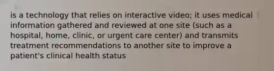 is a technology that relies on interactive video; it uses medical information gathered and reviewed at one site (such as a hospital, home, clinic, or urgent care center) and transmits treatment recommendations to another site to improve a patient's clinical health status