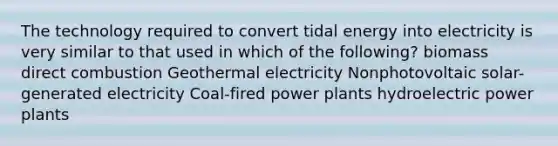 The technology required to convert tidal energy into electricity is very similar to that used in which of the following? biomass direct combustion Geothermal electricity Nonphotovoltaic solar-generated electricity Coal-fired power plants hydroelectric power plants