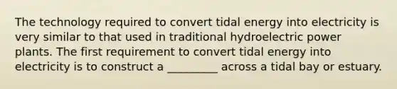 The technology required to convert tidal energy into electricity is very similar to that used in traditional hydroelectric power plants. The first requirement to convert tidal energy into electricity is to construct a _________ across a tidal bay or estuary.