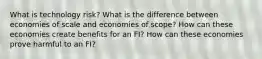 What is technology risk? What is the difference between economies of scale and economies of scope? How can these economies create benefits for an FI? How can these economies prove harmful to an FI?