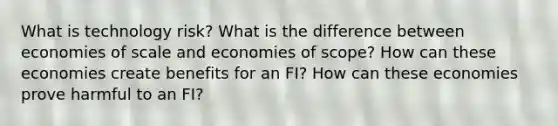 What is technology risk? What is the difference between economies of scale and economies of scope? How can these economies create benefits for an FI? How can these economies prove harmful to an FI?