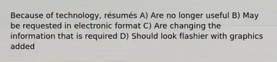 Because of technology, résumés A) Are no longer useful B) May be requested in electronic format C) Are changing the information that is required D) Should look flashier with graphics added