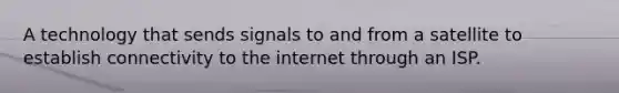 A technology that sends signals to and from a satellite to establish connectivity to the internet through an ISP.