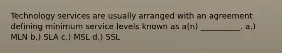 Technology services are usually arranged with an agreement defining minimum service levels known as a(n) __________. a.) MLN b.) SLA c.) MSL d.) SSL