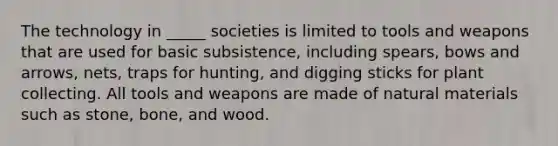 The technology in _____ societies is limited to tools and weapons that are used for basic subsistence, including spears, bows and arrows, nets, traps for hunting, and digging sticks for plant collecting. All tools and weapons are made of natural materials such as stone, bone, and wood.