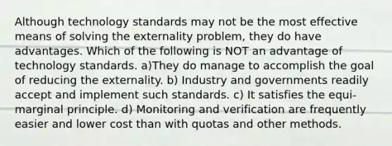 Although technology standards may not be the most effective means of solving the externality problem, they do have advantages. Which of the following is NOT an advantage of technology standards. a)They do manage to accomplish the goal of reducing the externality. b) Industry and governments readily accept and implement such standards. c) It satisfies the equi-marginal principle. d) Monitoring and verification are frequently easier and lower cost than with quotas and other methods.