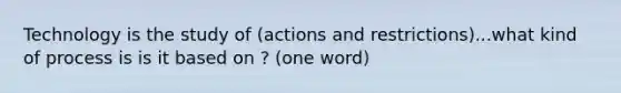 Technology is the study of (actions and restrictions)...what kind of process is is it based on ? (one word)