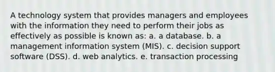 A technology system that provides managers and employees with the information they need to perform their jobs as effectively as possible is known as: a. a database. b. a management information system (MIS). c. decision support software (DSS). d. web analytics. e. transaction processing