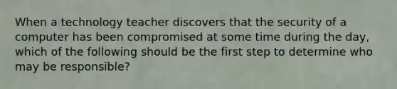 When a technology teacher discovers that the security of a computer has been compromised at some time during the day, which of the following should be the first step to determine who may be responsible?