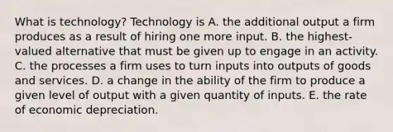 What is​ technology? Technology is A. the additional output a firm produces as a result of hiring one more input. B. the​ highest-valued alternative that must be given up to engage in an activity. C. the processes a firm uses to turn inputs into outputs of goods and services. D. a change in the ability of the firm to produce a given level of output with a given quantity of inputs. E. the rate of economic depreciation.