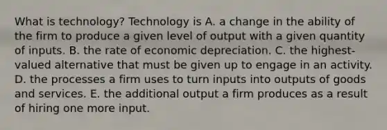 What is​ technology? Technology is A. a change in the ability of the firm to produce a given level of output with a given quantity of inputs. B. the rate of economic depreciation. C. the​ highest-valued alternative that must be given up to engage in an activity. D. the processes a firm uses to turn inputs into outputs of goods and services. E. the additional output a firm produces as a result of hiring one more input.