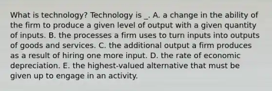 What is technology? Technology is _. A. a change in the ability of the firm to produce a given level of output with a given quantity of inputs. B. the processes a firm uses to turn inputs into outputs of goods and services. C. the additional output a firm produces as a result of hiring one more input. D. the rate of economic depreciation. E. the highest-valued alternative that must be given up to engage in an activity.