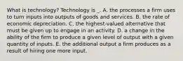 What is technology? Technology is _. A. the processes a firm uses to turn inputs into outputs of goods and services. B. the rate of economic depreciation. C. the highest-valued alternative that must be given up to engage in an activity. D. a change in the ability of the firm to produce a given level of output with a given quantity of inputs. E. the additional output a firm produces as a result of hiring one more input.