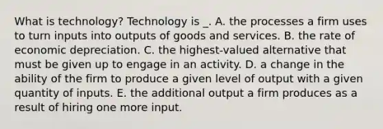 What is technology? Technology is _. A. the processes a firm uses to turn inputs into outputs of goods and services. B. the rate of economic depreciation. C. the highest-valued alternative that must be given up to engage in an activity. D. a change in the ability of the firm to produce a given level of output with a given quantity of inputs. E. the additional output a firm produces as a result of hiring one more input.