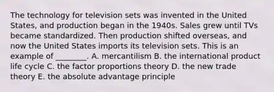 The technology for television sets was invented in the United​ States, and production began in the 1940s. Sales grew until TVs became standardized. Then production shifted​ overseas, and now the United States imports its television sets. This is an example of​ ________. A. mercantilism B. the international product​ life cycle C. the factor proportions theory D. the new trade theory E. the absolute advantage principle