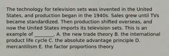 The technology for television sets was invented in the United​ States, and production began in the 1940s. Sales grew until TVs became standardized. Then production shifted​ overseas, and now the United States imports its television sets. This is an example of​ ________. A. the new trade theory B. the international product​ life cycle C. the absolute advantage principle D. mercantilism E. the factor proportions theory