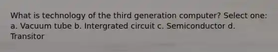 What is technology of the third generation computer? Select one: a. Vacuum tube b. Intergrated circuit c. Semiconductor d. Transitor