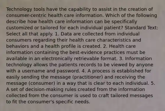 Technology tools have the capability to assist in the creation of consumer-centric health care information. Which of the following describe how health care information can be specifically customized or tailored for each individual patient? Standard Text: Select all that apply. 1. Data are collected from individual consumers regarding their health care characteristics and behaviors and a health profile is created. 2. Health care information containing the best-evidence practices must be available in an electronically retrievable format. 3. Information technology allows the patients records to be viewed by anyone with a username and password. 4. A process is established for easily sending the message (practitioner) and receiving the message (consumer) in a way that is clear to each individual. 5. A set of decision-making rules created from the information collected from the consumer is used to craft tailored messages to fit the consumer's specific needs.