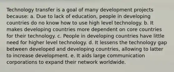 Technology transfer is a goal of many development projects because: a. Due to lack of education, people in developing countries do no know how to use high level technology. b. It makes developing countries more dependent on core countries for their technology. c. People in developing countries have little need for higher level technology. d. It lessens the technology gap between developed and developing countries, allowing to latter to increase development. e. It aids large communication corporations to expand their network worldwide.