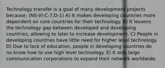 Technology transfer is a goal of many development projects because: (NS-VI-C-7;D-1) A) It makes developing countries more dependent on core countries for their technology. B) It lessens the technology gap between developed and developing countries, allowing to later to increase development. C) People in developing countries have little need for higher level technology. D) Due to lack of education, people in developing countries do no know how to use high level technology. E) It aids large communication corporations to expand their network worldwide.