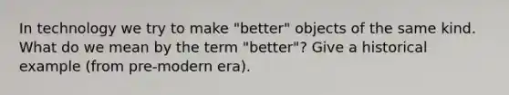 In technology we try to make "better" objects of the same kind. What do we mean by the term "better"? Give a historical example (from pre-modern era).