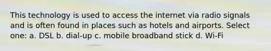 This technology is used to access the internet via radio signals and is often found in places such as hotels and airports. Select one: a. DSL b. dial-up c. mobile broadband stick d. Wi-Fi