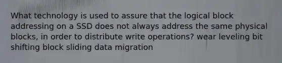 What technology is used to assure that the logical block addressing on a SSD does not always address the same physical blocks, in order to distribute write operations? wear leveling bit shifting block sliding data migration