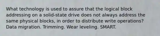 What technology is used to assure that the logical block addressing on a solid-state drive does not always address the same physical blocks, in order to distribute write operations? Data migration. Trimming. Wear leveling. SMART.