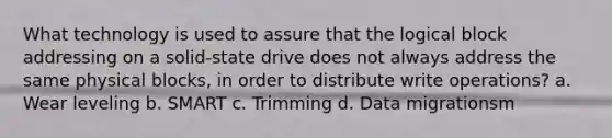 What technology is used to assure that the logical block addressing on a solid-state drive does not always address the same physical blocks, in order to distribute write operations? a. Wear leveling b. SMART c. Trimming d. Data migrationsm