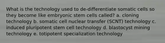 What is the technology used to de-differentiate somatic cells so they become like embryonic stem cells called? a. cloning technology b. somatic cell nuclear transfer (SCNT) technology c. induced pluripotent stem cell technology d. blastocyst mining technology e. totipotent specialization technology