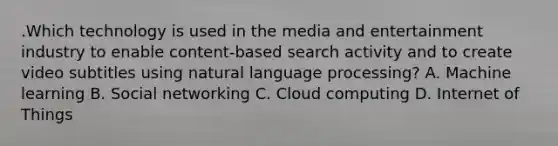 .Which technology is used in the media and entertainment industry to enable content-based search activity and to create video subtitles using natural language processing? A. Machine learning B. Social networking C. Cloud computing D. Internet of Things