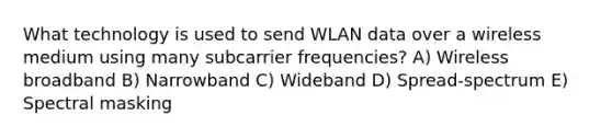 What technology is used to send WLAN data over a wireless medium using many subcarrier frequencies? A) Wireless broadband B) Narrowband C) Wideband D) Spread-spectrum E) Spectral masking