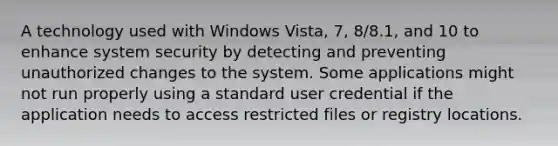 A technology used with Windows Vista, 7, 8/8.1, and 10 to enhance system security by detecting and preventing unauthorized changes to the system. Some applications might not run properly using a standard user credential if the application needs to access restricted files or registry locations.