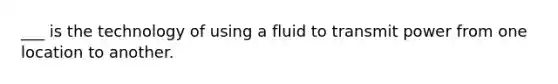 ___ is the technology of using a fluid to transmit power from one location to another.