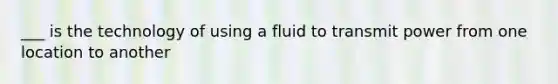 ___ is the technology of using a fluid to transmit power from one location to another