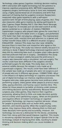 Technology: video games Cognition: thinking/ decision making AIM If interaction with digital technology has the potential to improve cognitive processing skills. METHOD (Laparoscopic surgeons) surgery performance (error & time) was measured using a highly standardized set of simulations and drills that were part of training that he surgeons received. Researchers measured video game experience with a self-report questionnaire (length of time playing, types of games, etc). They also measures video game mastery by asking participants to play 3 games (Super Monkey Ball 2, Star Wars Racer Revenge, Silent Scope) for 25 minutes and use the total score of all the games combined as an indicator of mastery FINDINGS Laparoscopic surgeons who played video games for more than 3 hours a week made 37% fewer errors in surgery, and performed 27% faster than their non-playing colleagues. The improvement of fine motor skills, reaction time and attention (in a game) and further transfer these skills to a different situation (surgery). EVALUATION - (values) This study has inter-rater reliability because there is more than one researcher who agree on the findings of the study. This study has internal validity because it is claiming to study if digital technology improved cognition and it does this by measuring how much a surgeon plays video games and how proficient that are in surgery. - (limitations) This study does not have ecological validity because the proficiency in surgery was measured using a simulation, not real surgery. The results could have been different if the surgeons actually performed surgery for the study. This study does not have external validity because the sample is only made up of Laparoscopic surgeons. The results could have been different if the sample was made up of people who were not surgeons and of people who are in different age groups. CONNECTIONS -What is the influence of digital technology on cognitive processes? The use of digital technology can improve cognitive processes. Surgeons who play video games become more proficient when performing surgery. Video games allow people to practice motor skills, paying attention, and having a quick reaction time. This allows for those people to be better at thinking under pressure and making decisions quickly and efficiently. Because those surgeons play video games, they improve their cognitive processing, allowing them to think and make decisions quickly and accurately when performing surgery. -What are the positive and negative effects of modern technology on cognitive processes? Technology can improve cognition because i allows for people to practice skills such as motor skills, paying attention, and reacting quickly. When the surgeons play video games, they improve these skills, allowing them to think and make decisions more quickly and accurately, However, the technology can also be a distraction for the doctor, preventing them from doing work that would improve cognition. This results in worsening cognition because the surgeon spends time on the technology instead of improving their skills, resulting to slower thinking and decision making which can cause mistakes in surgery.