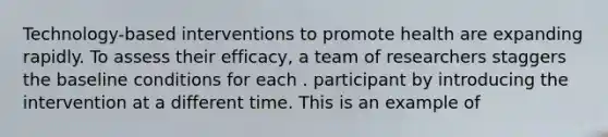 Technology-based interventions to promote health are expanding rapidly. To assess their efficacy, a team of researchers staggers the baseline conditions for each . participant by introducing the intervention at a different time. This is an example of