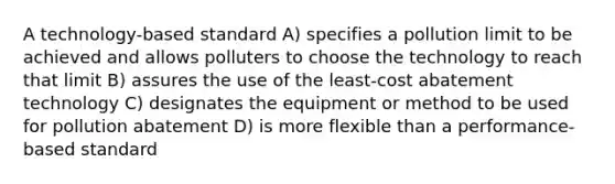 A technology-based standard A) specifies a pollution limit to be achieved and allows polluters to choose the technology to reach that limit B) assures the use of the least-cost abatement technology C) designates the equipment or method to be used for pollution abatement D) is more flexible than a performance-based standard