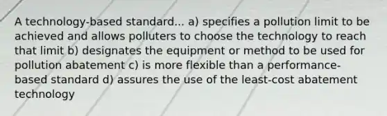 A technology-based standard... a) specifies a pollution limit to be achieved and allows polluters to choose the technology to reach that limit b) designates the equipment or method to be used for pollution abatement c) is more flexible than a performance-based standard d) assures the use of the least-cost abatement technology