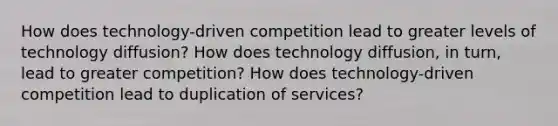 How does technology-driven competition lead to greater levels of technology diffusion? How does technology diffusion, in turn, lead to greater competition? How does technology-driven competition lead to duplication of services?