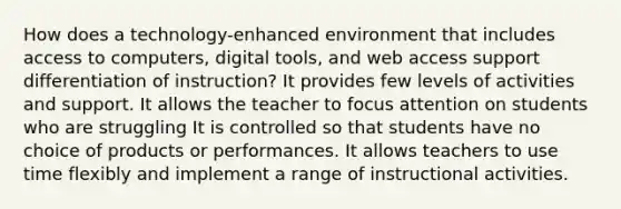 How does a technology-enhanced environment that includes access to computers, digital tools, and web access support differentiation of instruction? It provides few levels of activities and support. It allows the teacher to focus attention on students who are struggling It is controlled so that students have no choice of products or performances. It allows teachers to use time flexibly and implement a range of instructional activities.