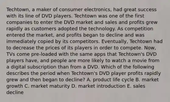 Techtown, a maker of consumer electronics, had great success with its line of DVD players. Techtown was one of the first companies to enter the DVD market and sales and profits grew rapidly as customers adopted the technology. As competition entered the market, and profits began to decline and was immediately copied by its competitors. Eventually, Techtown had to decrease the prices of its players in order to compete. Now, TVs come pre-loaded with the same apps that Techtown's DVD players have, and people are more likely to watch a movie from a digital subscription than from a DVD. Which of the following describes the period when Techtown's DVD player profits rapidly grew and then began to decline? A. product life cycle B. market growth C. market maturity D. market introduction E. sales decline