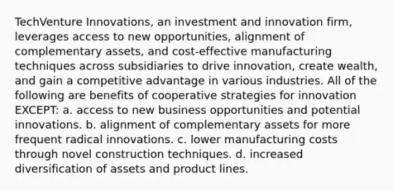 TechVenture Innovations, an investment and innovation firm, leverages access to new opportunities, alignment of complementary assets, and cost-effective manufacturing techniques across subsidiaries to drive innovation, create wealth, and gain a competitive advantage in various industries. All of the following are benefits of cooperative strategies for innovation EXCEPT: a. access to new business opportunities and potential innovations. b. alignment of complementary assets for more frequent radical innovations. c. lower manufacturing costs through novel construction techniques. d. increased diversification of assets and product lines.