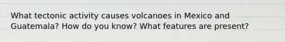 What tectonic activity causes volcanoes in Mexico and Guatemala? How do you know? What features are present?