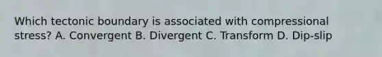 Which tectonic boundary is associated with compressional stress? A. Convergent B. Divergent C. Transform D. Dip-slip