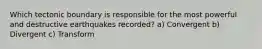 Which tectonic boundary is responsible for the most powerful and destructive earthquakes recorded? a) Convergent b) Divergent c) Transform